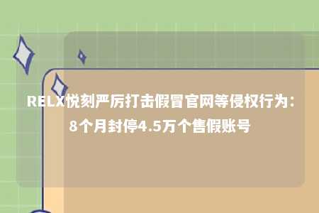 RELX悦刻严厉打击假冒官网等侵权行为：8个月封停4.5万个售假账号